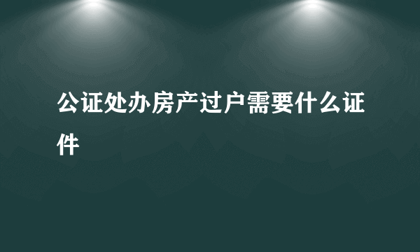 公证处办房产过户需要什么证件