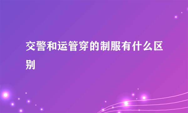 交警和运管穿的制服有什么区别