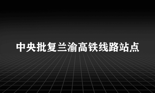 中央批复兰渝高铁线路站点