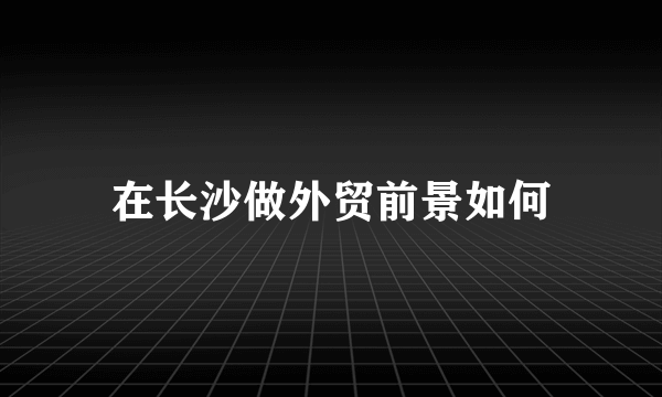 在长沙做外贸前景如何