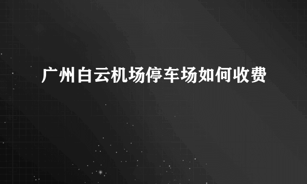 广州白云机场停车场如何收费