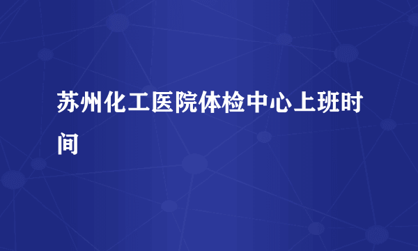 苏州化工医院体检中心上班时间