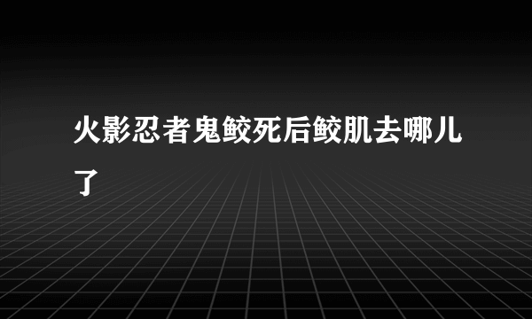 火影忍者鬼鲛死后鲛肌去哪儿了