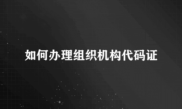 如何办理组织机构代码证