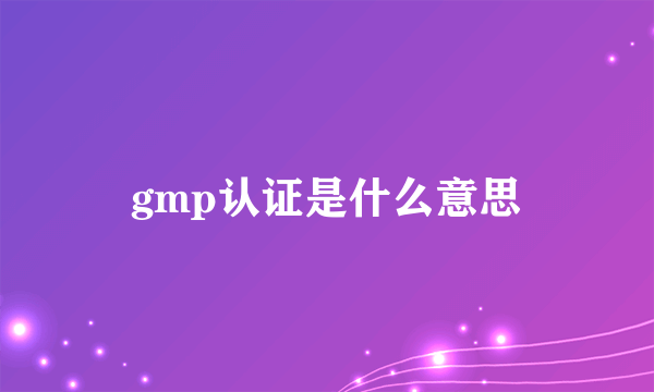 gmp认证是什么意思