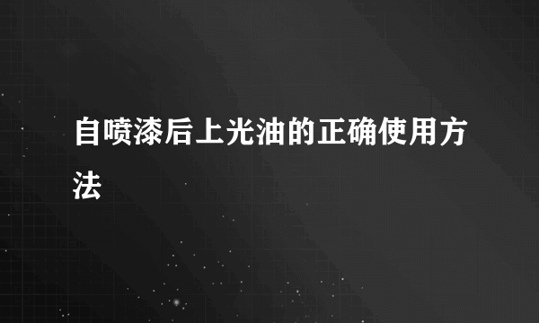 自喷漆后上光油的正确使用方法