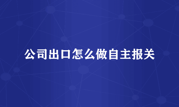 公司出口怎么做自主报关