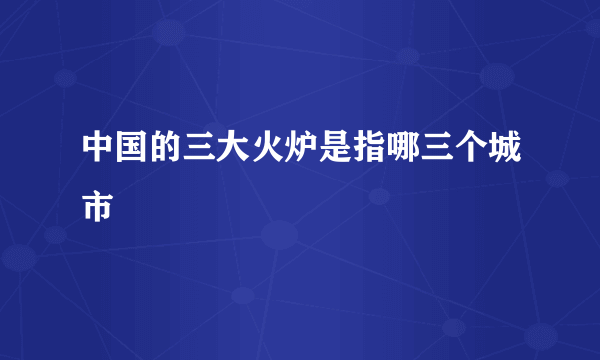 中国的三大火炉是指哪三个城市