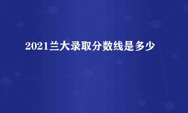 2021兰大录取分数线是多少