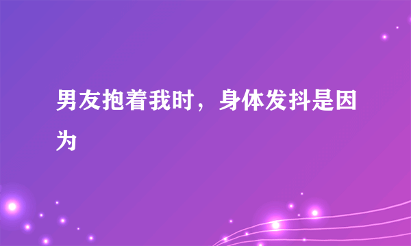 男友抱着我时，身体发抖是因为