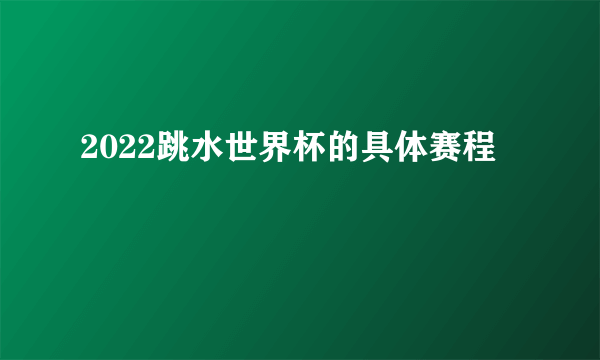 2022跳水世界杯的具体赛程