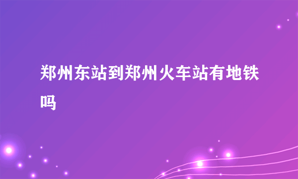 郑州东站到郑州火车站有地铁吗