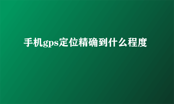 手机gps定位精确到什么程度