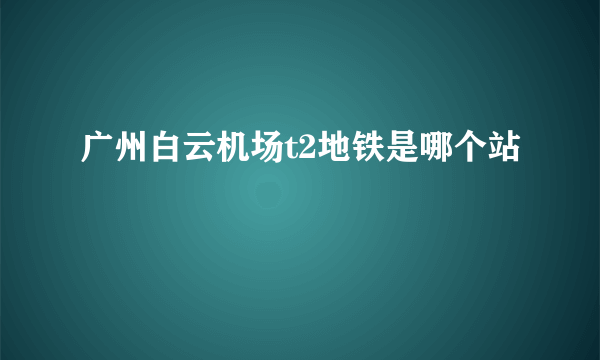 广州白云机场t2地铁是哪个站