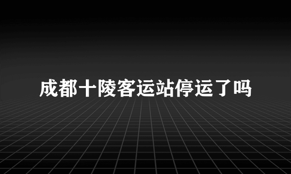 成都十陵客运站停运了吗