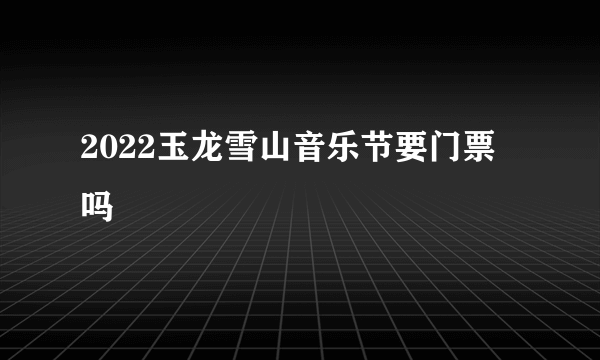 2022玉龙雪山音乐节要门票吗