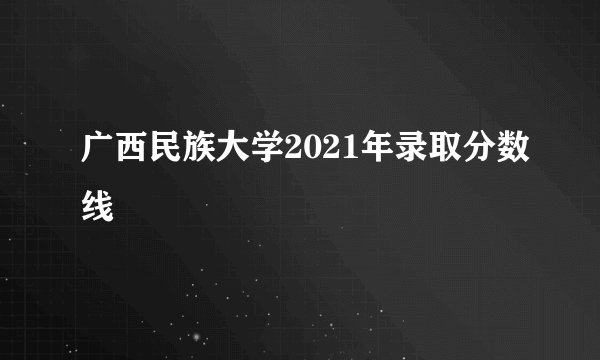 广西民族大学2021年录取分数线