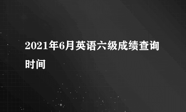 2021年6月英语六级成绩查询时间