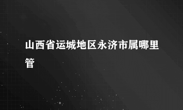 山西省运城地区永济市属哪里管