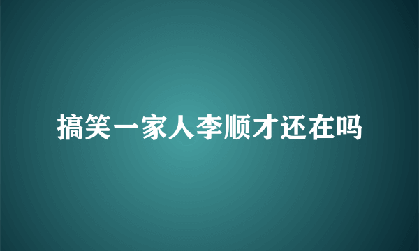 搞笑一家人李顺才还在吗