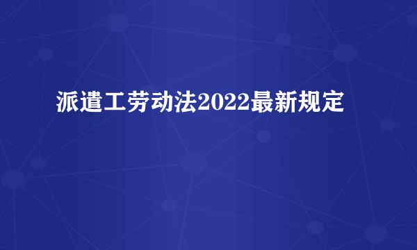 派遣工劳动法2022最新规定