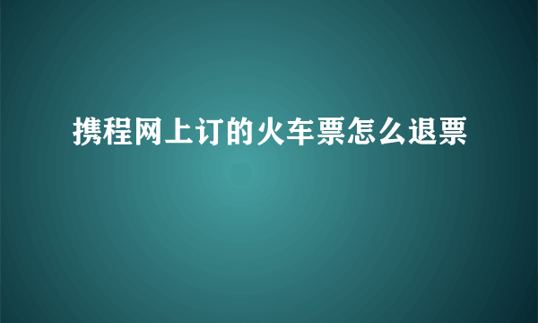 携程网上订的火车票怎么退票