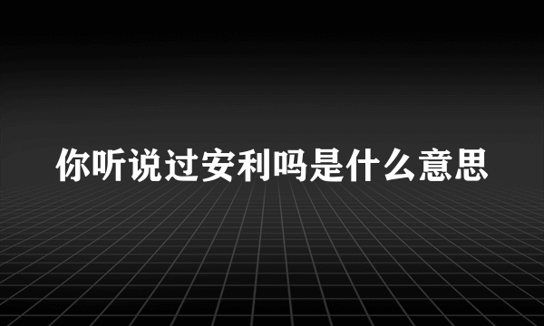 你听说过安利吗是什么意思