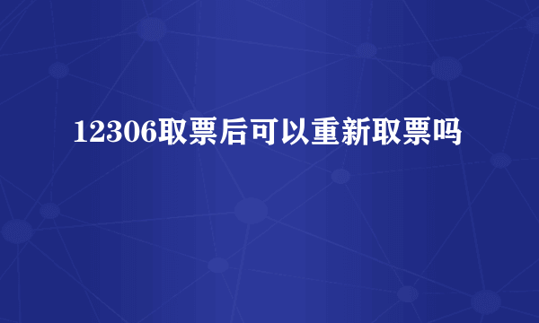 12306取票后可以重新取票吗