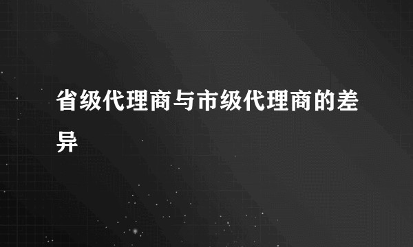 省级代理商与市级代理商的差异