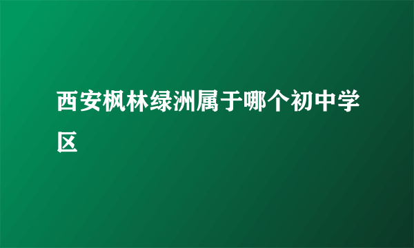 西安枫林绿洲属于哪个初中学区