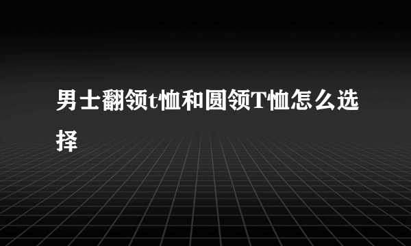 男士翻领t恤和圆领T恤怎么选择