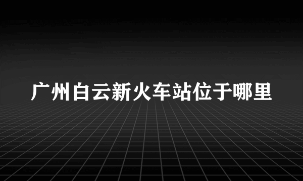 广州白云新火车站位于哪里