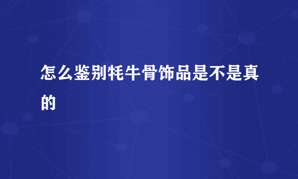 怎么鉴别牦牛骨饰品是不是真的