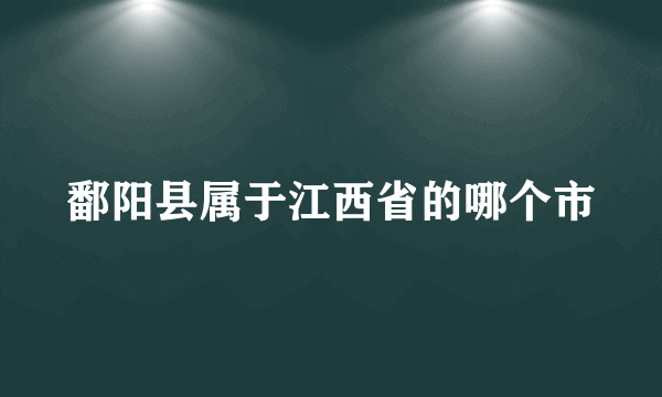 鄱阳县属于江西省的哪个市