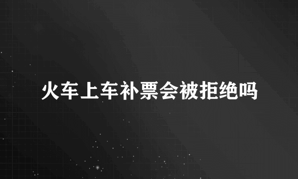 火车上车补票会被拒绝吗