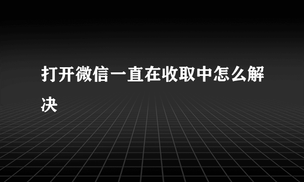 打开微信一直在收取中怎么解决