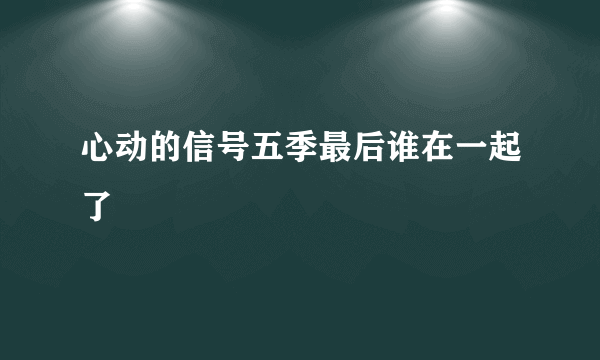 心动的信号五季最后谁在一起了