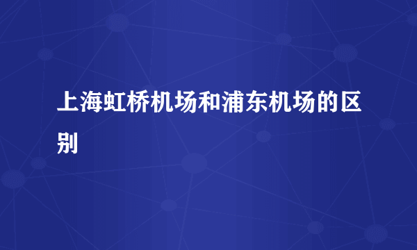 上海虹桥机场和浦东机场的区别