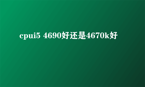 cpui5 4690好还是4670k好