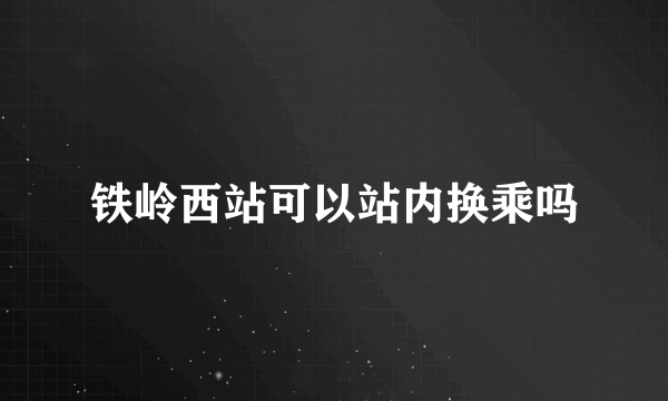 铁岭西站可以站内换乘吗