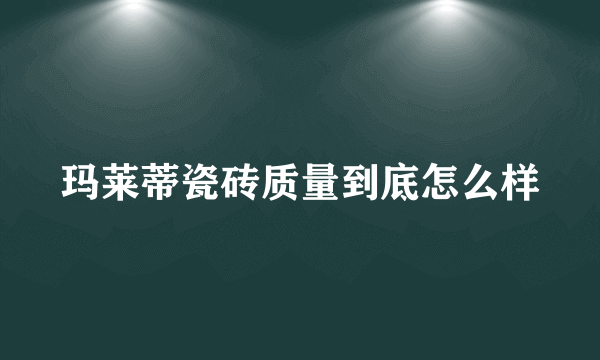 玛莱蒂瓷砖质量到底怎么样