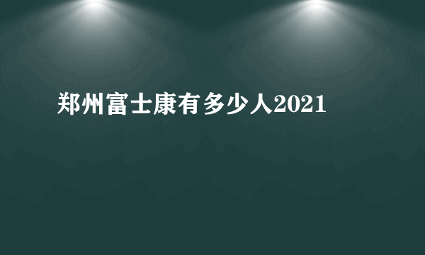 郑州富士康有多少人2021