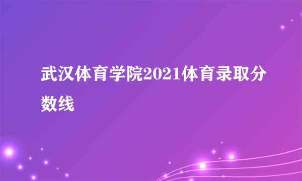 武汉体育学院2021体育录取分数线