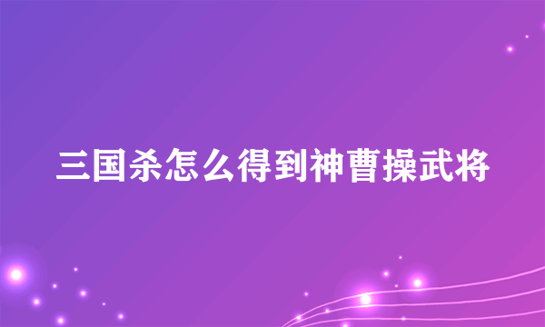 三国杀怎么得到神曹操武将