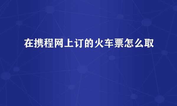 在携程网上订的火车票怎么取