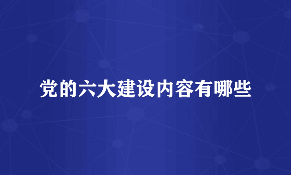 党的六大建设内容有哪些