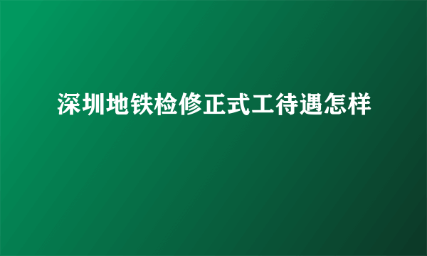 深圳地铁检修正式工待遇怎样