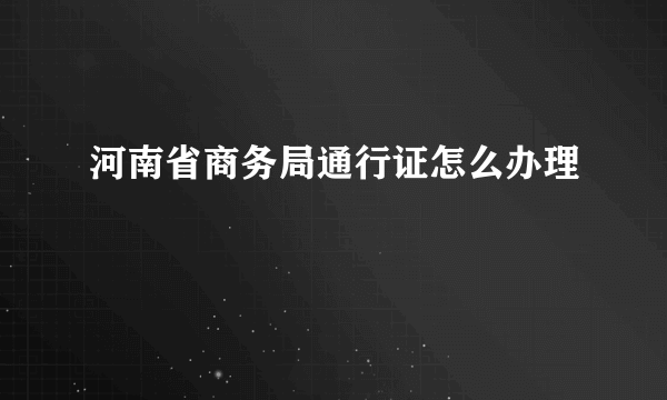 河南省商务局通行证怎么办理