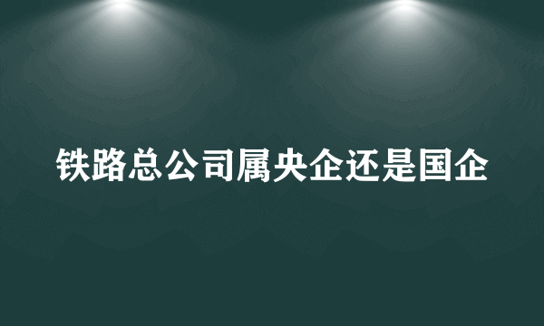 铁路总公司属央企还是国企