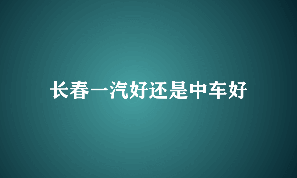 长春一汽好还是中车好